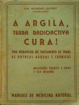 A ARGILA - TERRA RADIOACTIVA - CURA! - UMA MARAVILHA NO TRATAMENTO DE TODAS AS DOENÇAS AGUDAS E CRÓNICAS - PROF. RAYMOND DEXTREIT