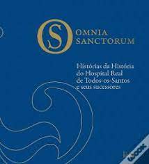 OMNIA SANCTORUM - HISTÓRIAS DA HISTÓRIA DO HOSPITAL REAL DE TODOS OS SANTOS E SEUS SUCESSORES