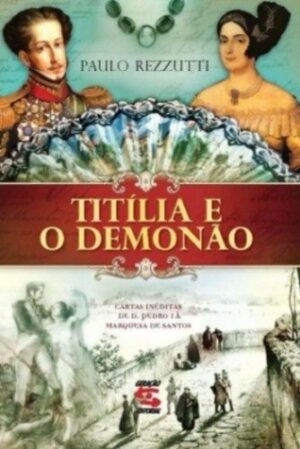 TITÍLIA E O DEMÓNÃO - CARTAS INÉDITAS DE D. PEDRO I À MARQUESA DE SANTOS - PAULO REZZUTTI